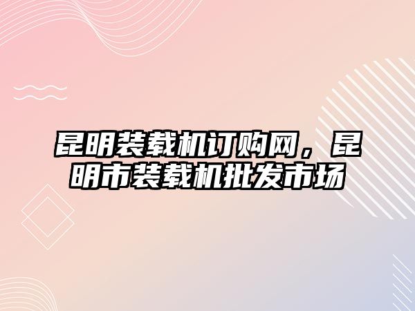 昆明裝載機(jī)訂購(gòu)網(wǎng)，昆明市裝載機(jī)批發(fā)市場(chǎng)