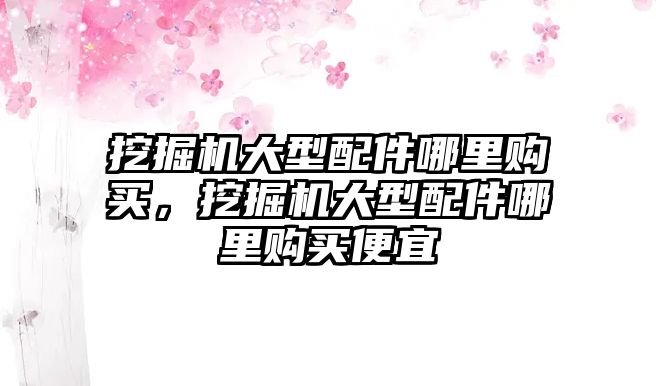 挖掘機大型配件哪里購買，挖掘機大型配件哪里購買便宜