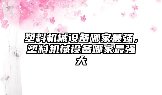 塑料機械設(shè)備哪家最強，塑料機械設(shè)備哪家最強大