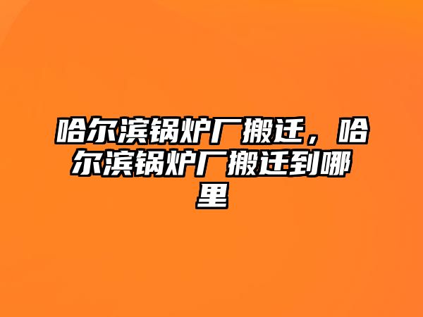 哈爾濱鍋爐廠搬遷，哈爾濱鍋爐廠搬遷到哪里