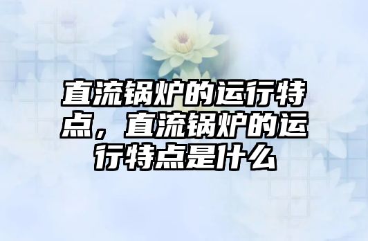 直流鍋爐的運行特點，直流鍋爐的運行特點是什么