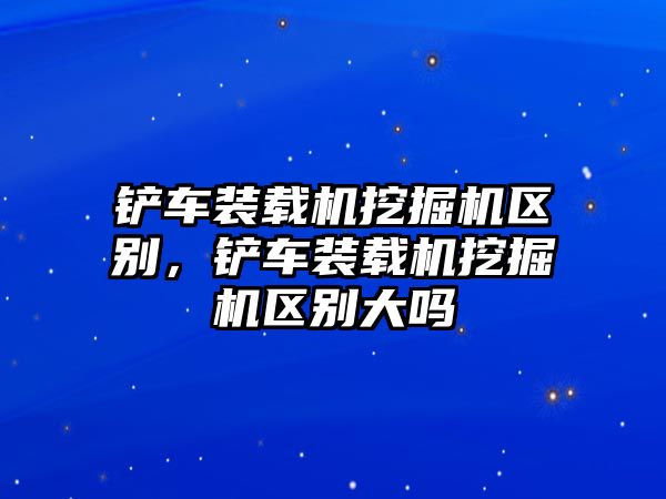 鏟車裝載機挖掘機區(qū)別，鏟車裝載機挖掘機區(qū)別大嗎