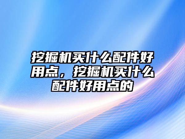 挖掘機買什么配件好用點，挖掘機買什么配件好用點的