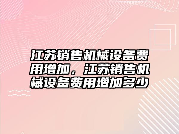 江蘇銷售機(jī)械設(shè)備費(fèi)用增加，江蘇銷售機(jī)械設(shè)備費(fèi)用增加多少