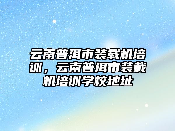 云南普洱市裝載機培訓，云南普洱市裝載機培訓學校地址