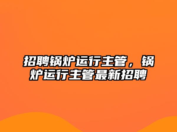 招聘鍋爐運行主管，鍋爐運行主管最新招聘