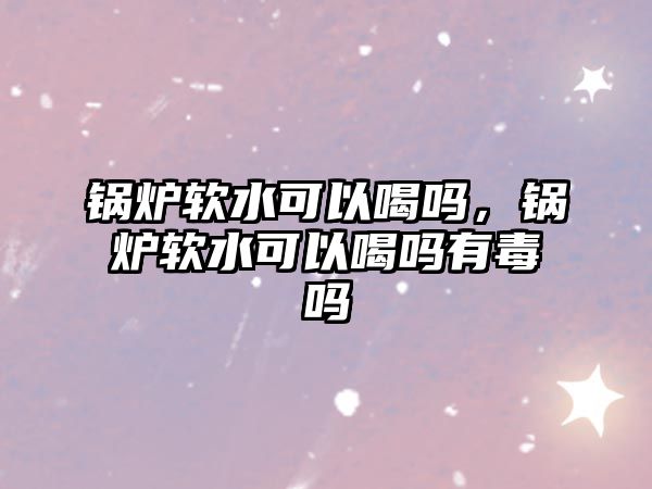 鍋爐軟水可以喝嗎，鍋爐軟水可以喝嗎有毒嗎