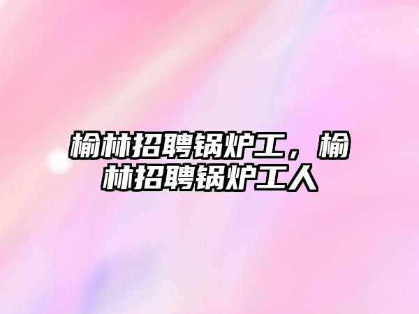 榆林招聘鍋爐工，榆林招聘鍋爐工人