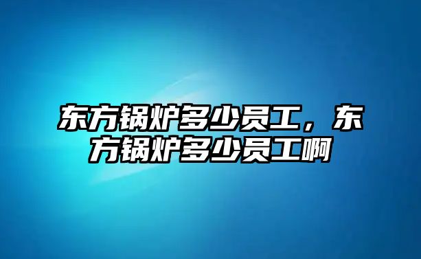 東方鍋爐多少員工，東方鍋爐多少員工啊