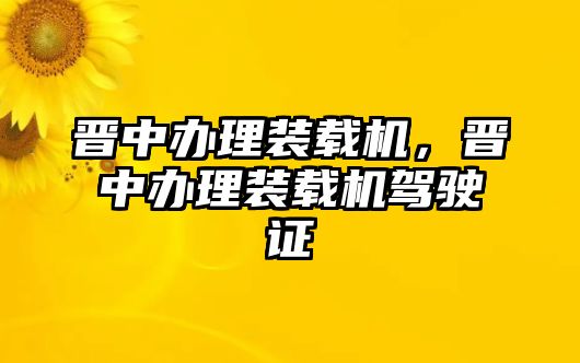 晉中辦理裝載機(jī)，晉中辦理裝載機(jī)駕駛證