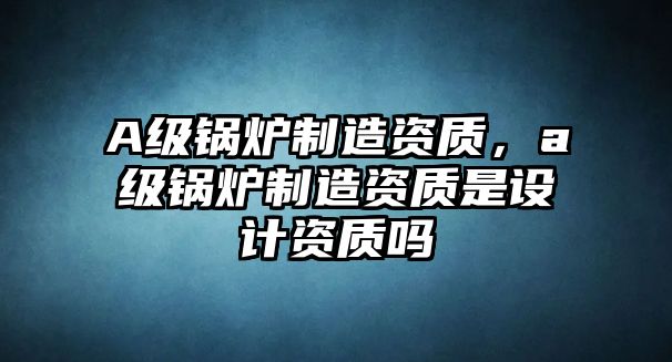 A級鍋爐制造資質(zhì)，a級鍋爐制造資質(zhì)是設(shè)計(jì)資質(zhì)嗎