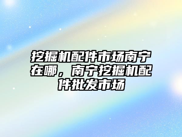 挖掘機配件市場南寧在哪，南寧挖掘機配件批發(fā)市場