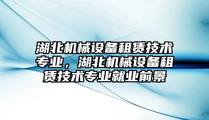 湖北機(jī)械設(shè)備租賃技術(shù)專業(yè)，湖北機(jī)械設(shè)備租賃技術(shù)專業(yè)就業(yè)前景