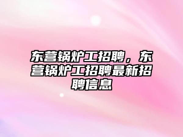 東營鍋爐工招聘，東營鍋爐工招聘最新招聘信息