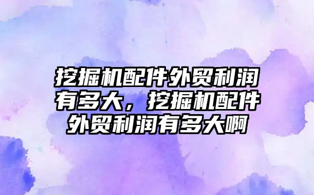 挖掘機配件外貿(mào)利潤有多大，挖掘機配件外貿(mào)利潤有多大啊