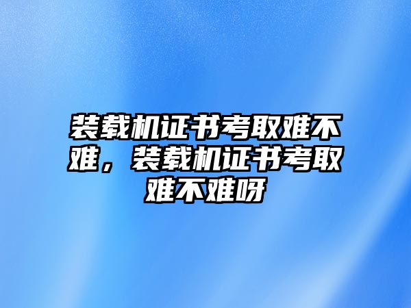 裝載機(jī)證書(shū)考取難不難，裝載機(jī)證書(shū)考取難不難呀