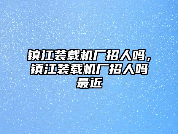 鎮(zhèn)江裝載機(jī)廠招人嗎，鎮(zhèn)江裝載機(jī)廠招人嗎最近