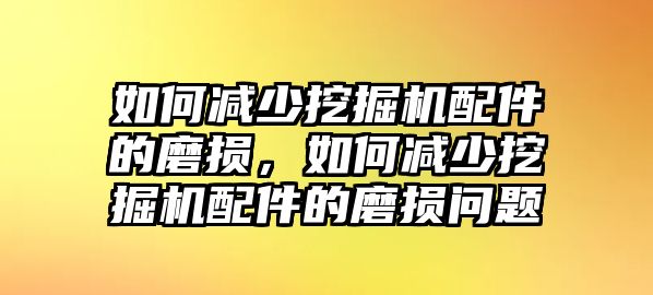 如何減少挖掘機配件的磨損，如何減少挖掘機配件的磨損問題