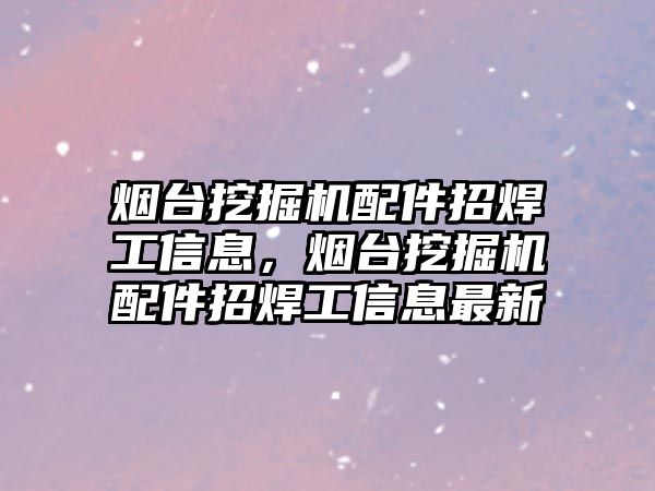 煙臺挖掘機配件招焊工信息，煙臺挖掘機配件招焊工信息最新