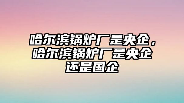 哈爾濱鍋爐廠是央企，哈爾濱鍋爐廠是央企還是國(guó)企