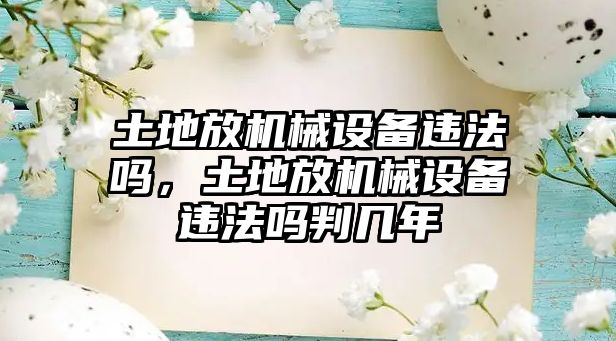 土地放機(jī)械設(shè)備違法嗎，土地放機(jī)械設(shè)備違法嗎判幾年