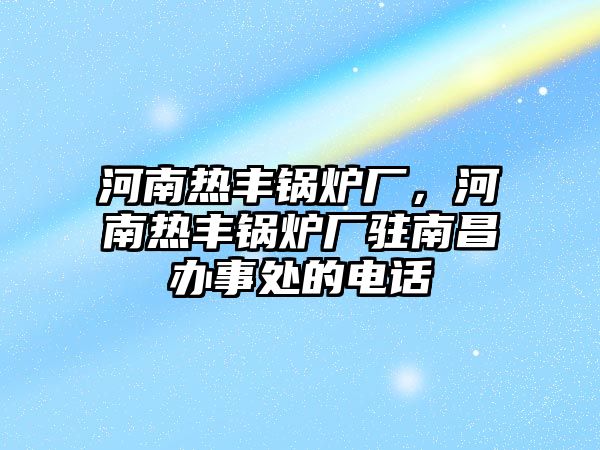 河南熱豐鍋爐廠，河南熱豐鍋爐廠駐南昌辦事處的電話