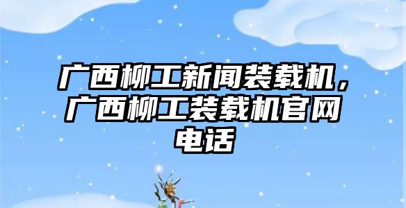 廣西柳工新聞裝載機(jī)，廣西柳工裝載機(jī)官網(wǎng)電話