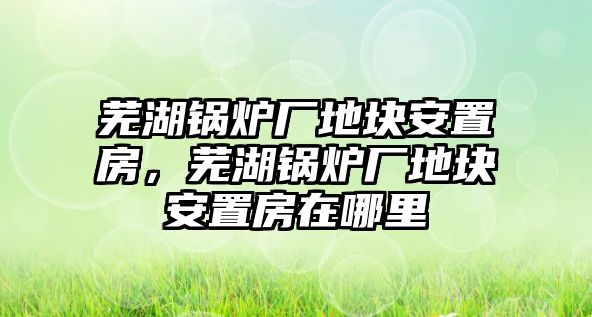 蕪湖鍋爐廠地塊安置房，蕪湖鍋爐廠地塊安置房在哪里