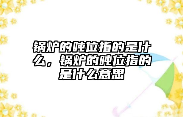 鍋爐的噸位指的是什么，鍋爐的噸位指的是什么意思