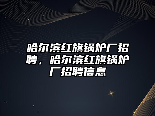 哈爾濱紅旗鍋爐廠招聘，哈爾濱紅旗鍋爐廠招聘信息