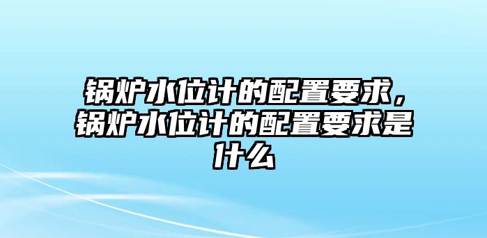 鍋爐水位計的配置要求，鍋爐水位計的配置要求是什么