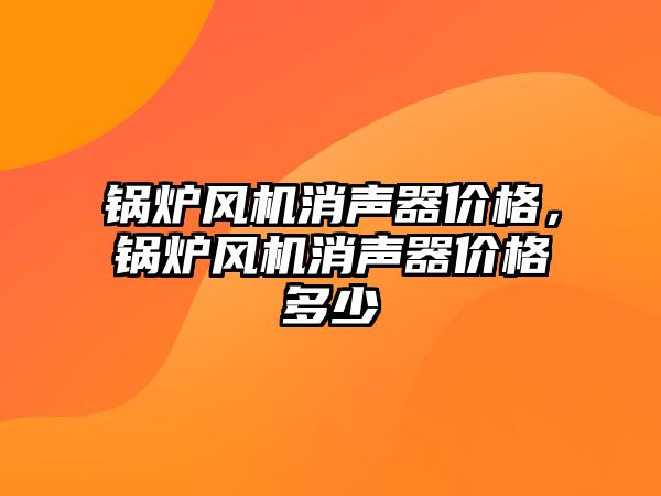 鍋爐風機消聲器價格，鍋爐風機消聲器價格多少