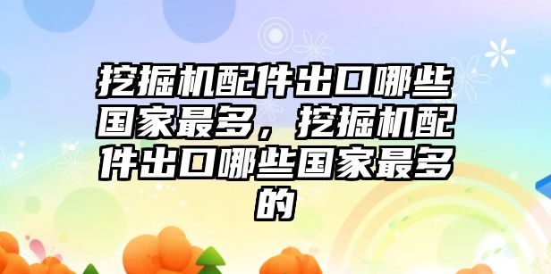 挖掘機(jī)配件出口哪些國家最多，挖掘機(jī)配件出口哪些國家最多的