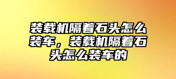 裝載機(jī)隔著石頭怎么裝車(chē)，裝載機(jī)隔著石頭怎么裝車(chē)的