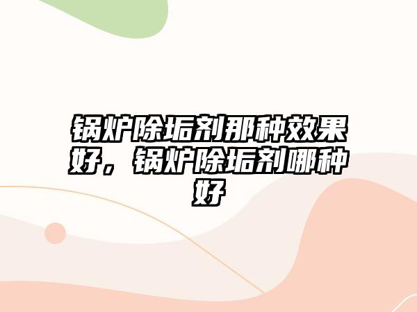 鍋爐除垢劑那種效果好，鍋爐除垢劑哪種好