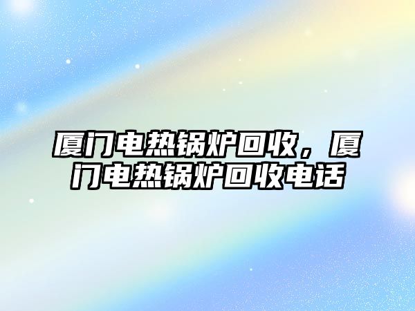 廈門電熱鍋爐回收，廈門電熱鍋爐回收電話