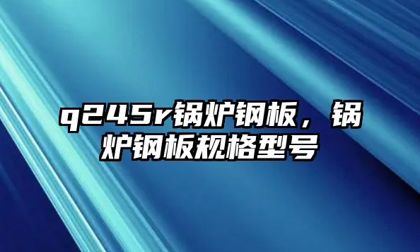 q245r鍋爐鋼板，鍋爐鋼板規(guī)格型號