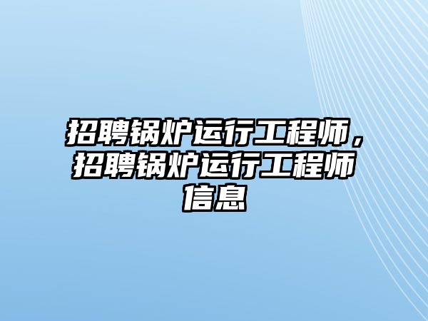 招聘鍋爐運(yùn)行工程師，招聘鍋爐運(yùn)行工程師信息