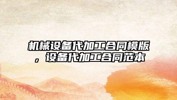 機械設(shè)備代加工合同模版，設(shè)備代加工合同范本