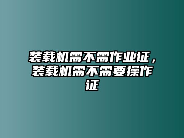 裝載機(jī)需不需作業(yè)證，裝載機(jī)需不需要操作證