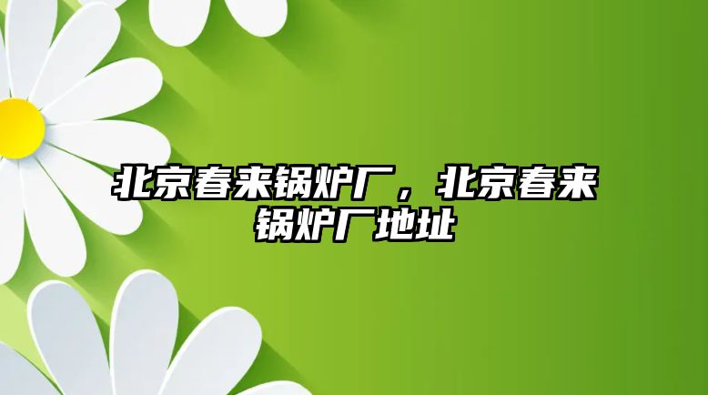 北京春來鍋爐廠，北京春來鍋爐廠地址