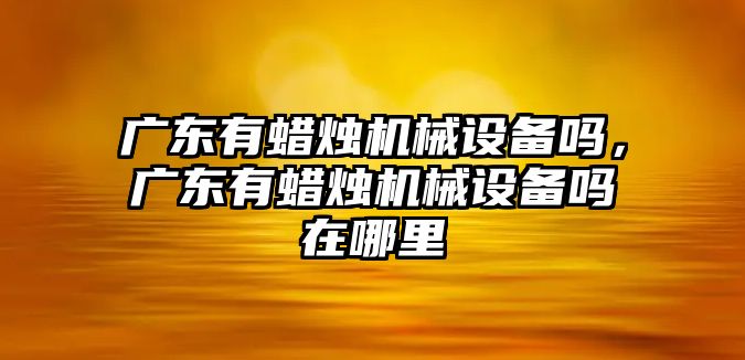 廣東有蠟燭機(jī)械設(shè)備嗎，廣東有蠟燭機(jī)械設(shè)備嗎在哪里