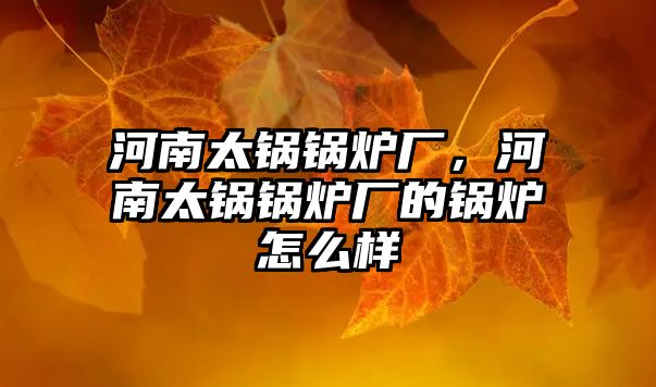 河南太鍋鍋爐廠，河南太鍋鍋爐廠的鍋爐怎么樣