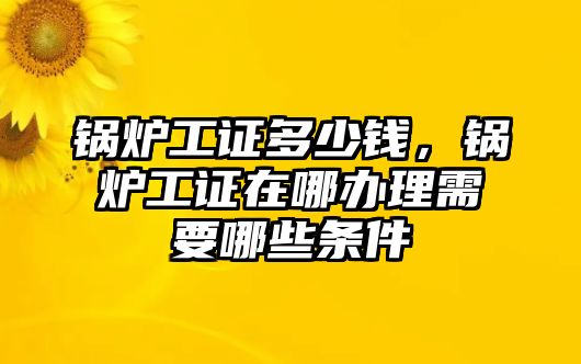 鍋爐工證多少錢，鍋爐工證在哪辦理需要哪些條件