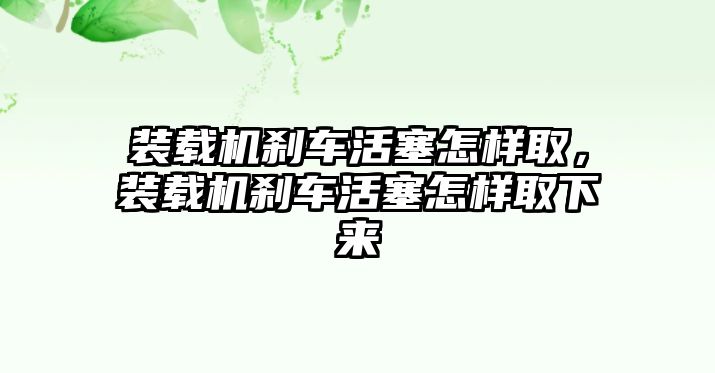 裝載機(jī)剎車活塞怎樣取，裝載機(jī)剎車活塞怎樣取下來(lái)