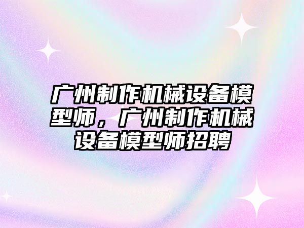 廣州制作機械設備模型師，廣州制作機械設備模型師招聘