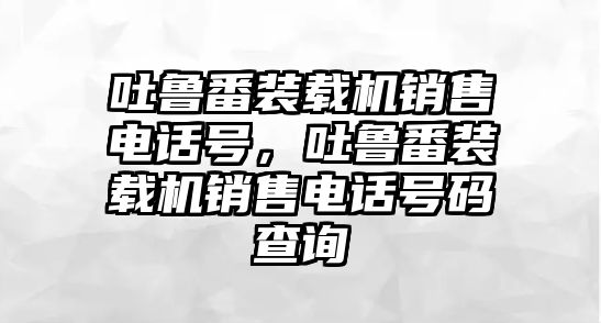 吐魯番裝載機(jī)銷售電話號(hào)，吐魯番裝載機(jī)銷售電話號(hào)碼查詢