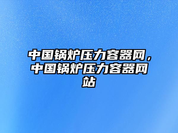 中國(guó)鍋爐壓力容器網(wǎng)，中國(guó)鍋爐壓力容器網(wǎng)站