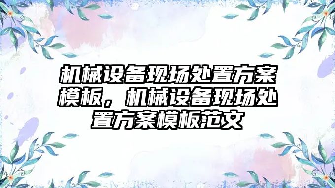 機械設(shè)備現(xiàn)場處置方案模板，機械設(shè)備現(xiàn)場處置方案模板范文