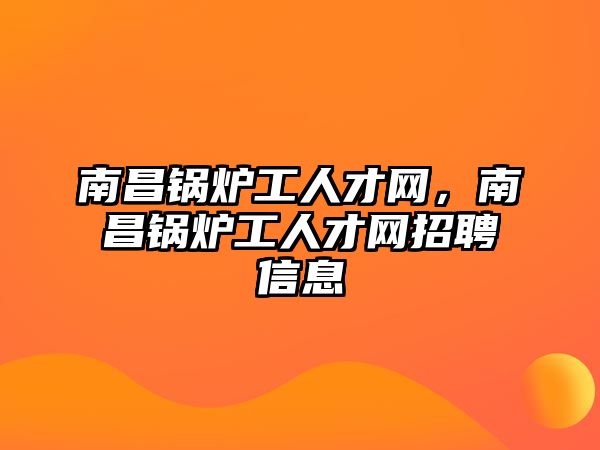 南昌鍋爐工人才網(wǎng)，南昌鍋爐工人才網(wǎng)招聘信息